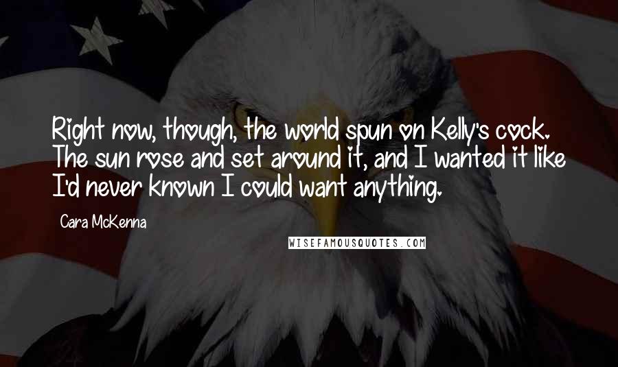 Cara McKenna Quotes: Right now, though, the world spun on Kelly's cock. The sun rose and set around it, and I wanted it like I'd never known I could want anything.