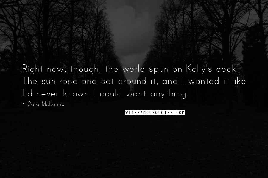 Cara McKenna Quotes: Right now, though, the world spun on Kelly's cock. The sun rose and set around it, and I wanted it like I'd never known I could want anything.