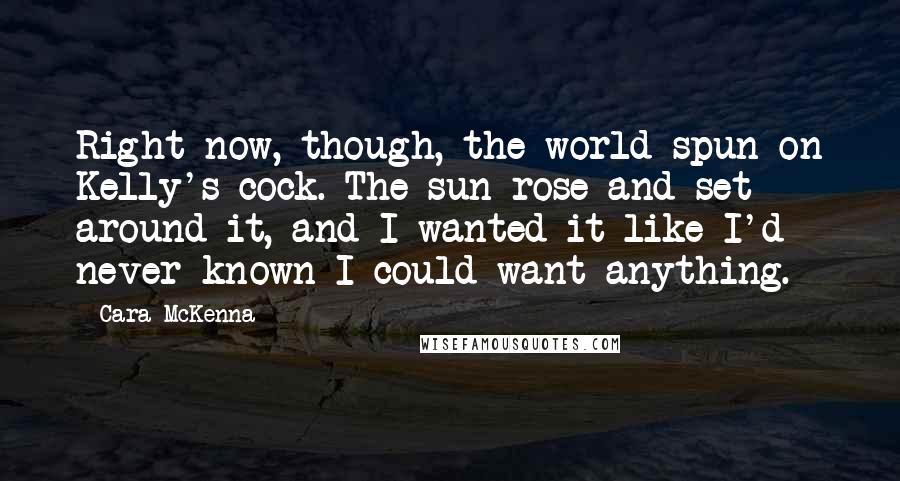 Cara McKenna Quotes: Right now, though, the world spun on Kelly's cock. The sun rose and set around it, and I wanted it like I'd never known I could want anything.