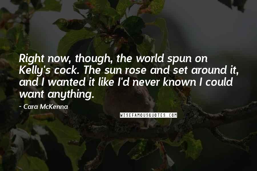 Cara McKenna Quotes: Right now, though, the world spun on Kelly's cock. The sun rose and set around it, and I wanted it like I'd never known I could want anything.