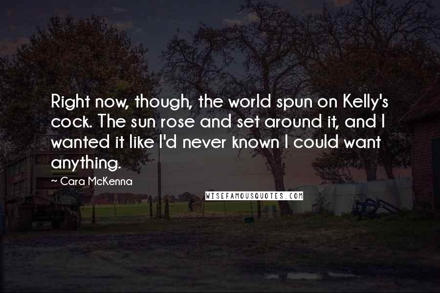 Cara McKenna Quotes: Right now, though, the world spun on Kelly's cock. The sun rose and set around it, and I wanted it like I'd never known I could want anything.