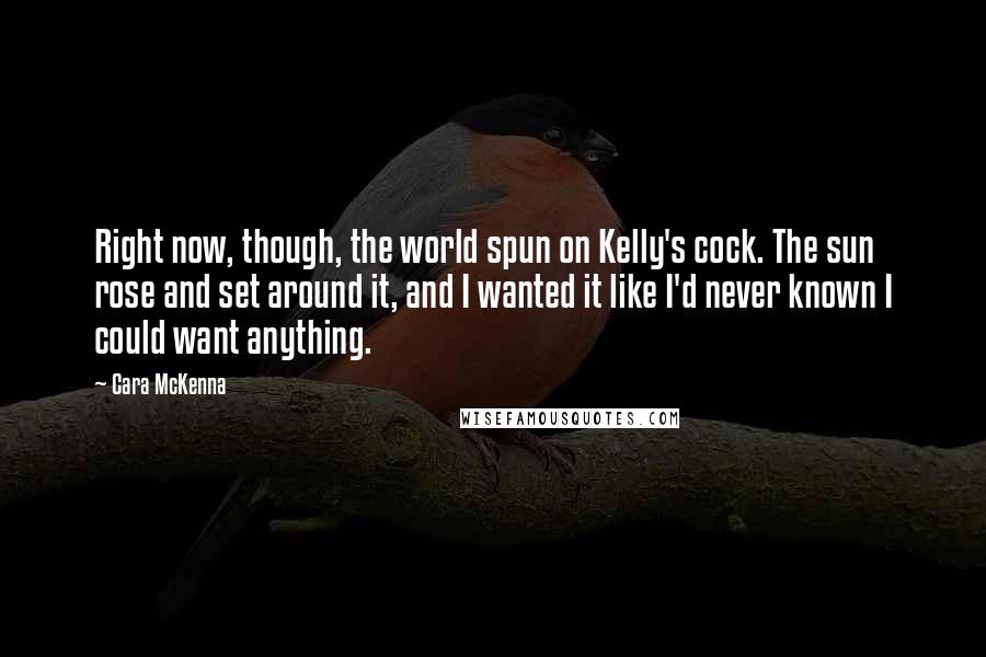 Cara McKenna Quotes: Right now, though, the world spun on Kelly's cock. The sun rose and set around it, and I wanted it like I'd never known I could want anything.