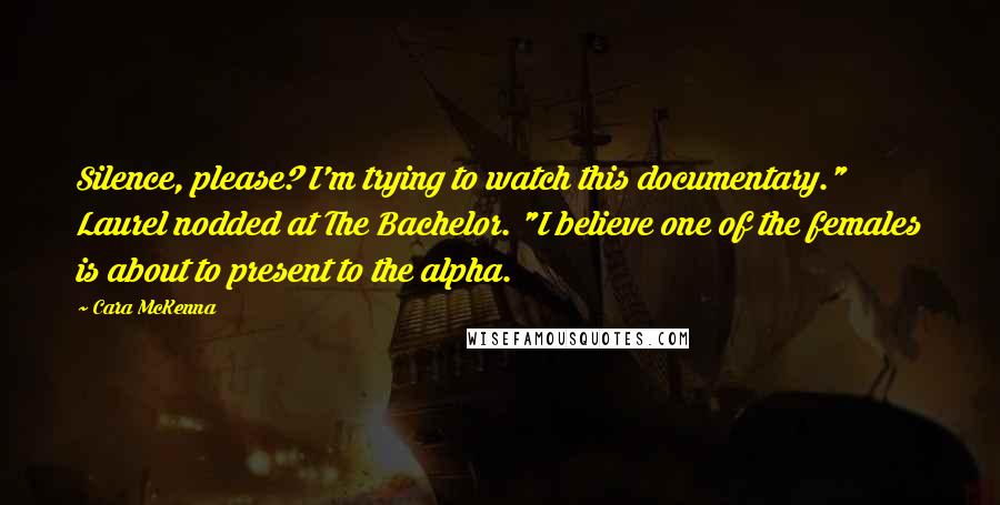 Cara McKenna Quotes: Silence, please? I'm trying to watch this documentary." Laurel nodded at The Bachelor. "I believe one of the females is about to present to the alpha.