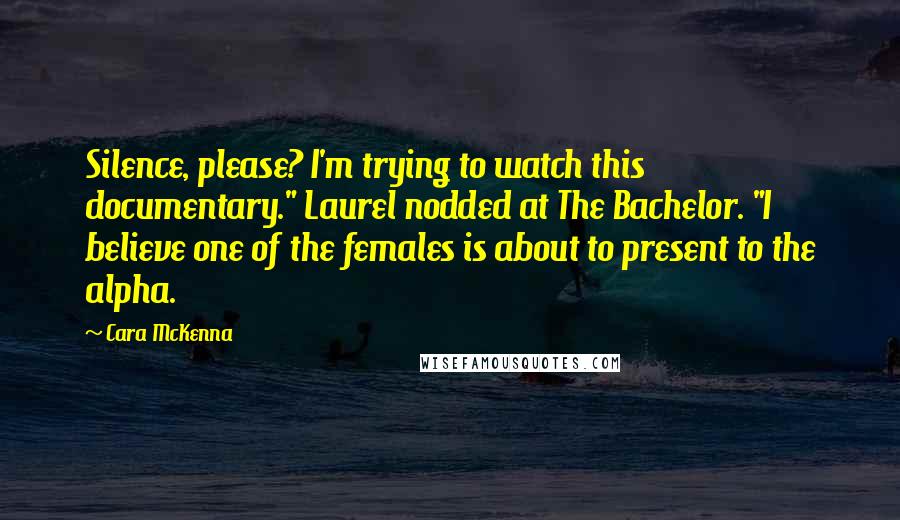 Cara McKenna Quotes: Silence, please? I'm trying to watch this documentary." Laurel nodded at The Bachelor. "I believe one of the females is about to present to the alpha.