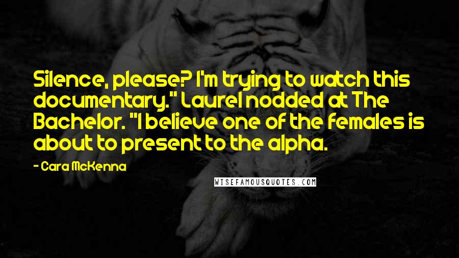 Cara McKenna Quotes: Silence, please? I'm trying to watch this documentary." Laurel nodded at The Bachelor. "I believe one of the females is about to present to the alpha.