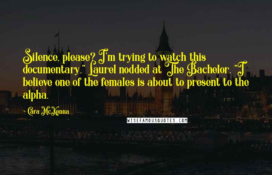 Cara McKenna Quotes: Silence, please? I'm trying to watch this documentary." Laurel nodded at The Bachelor. "I believe one of the females is about to present to the alpha.