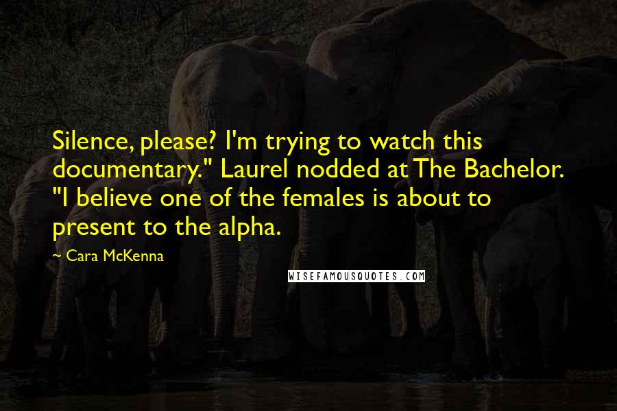 Cara McKenna Quotes: Silence, please? I'm trying to watch this documentary." Laurel nodded at The Bachelor. "I believe one of the females is about to present to the alpha.