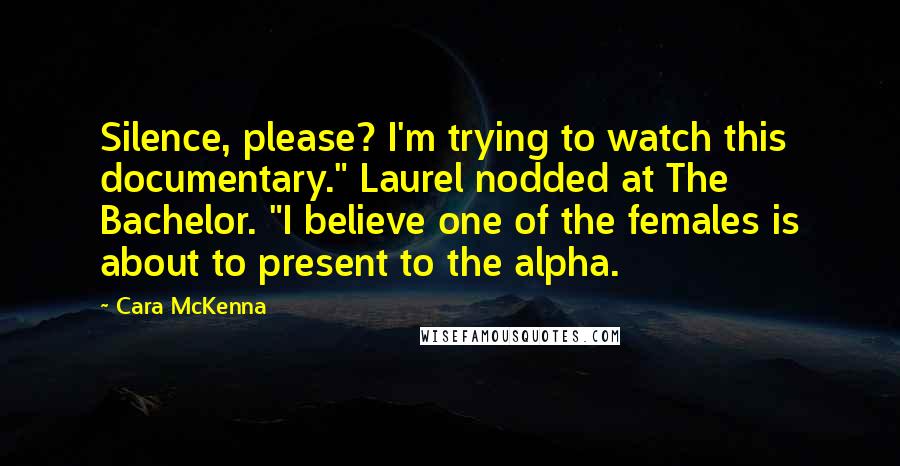 Cara McKenna Quotes: Silence, please? I'm trying to watch this documentary." Laurel nodded at The Bachelor. "I believe one of the females is about to present to the alpha.