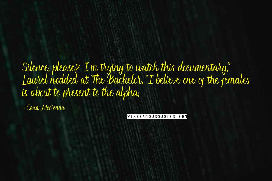Cara McKenna Quotes: Silence, please? I'm trying to watch this documentary." Laurel nodded at The Bachelor. "I believe one of the females is about to present to the alpha.