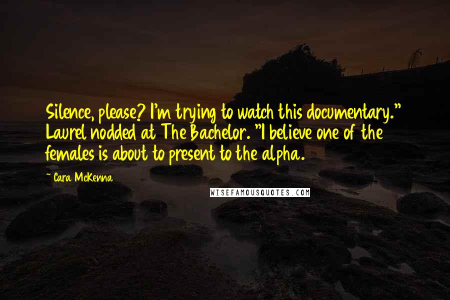 Cara McKenna Quotes: Silence, please? I'm trying to watch this documentary." Laurel nodded at The Bachelor. "I believe one of the females is about to present to the alpha.