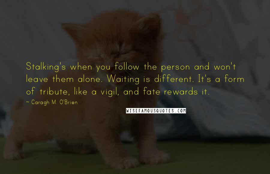 Caragh M. O'Brien Quotes: Stalking's when you follow the person and won't leave them alone. Waiting is different. It's a form of tribute, like a vigil, and fate rewards it.