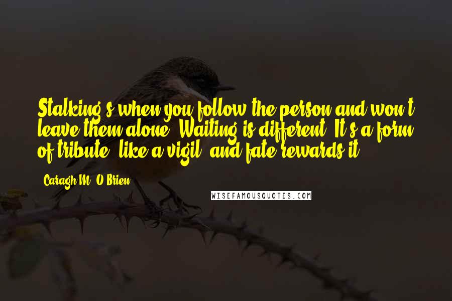 Caragh M. O'Brien Quotes: Stalking's when you follow the person and won't leave them alone. Waiting is different. It's a form of tribute, like a vigil, and fate rewards it.