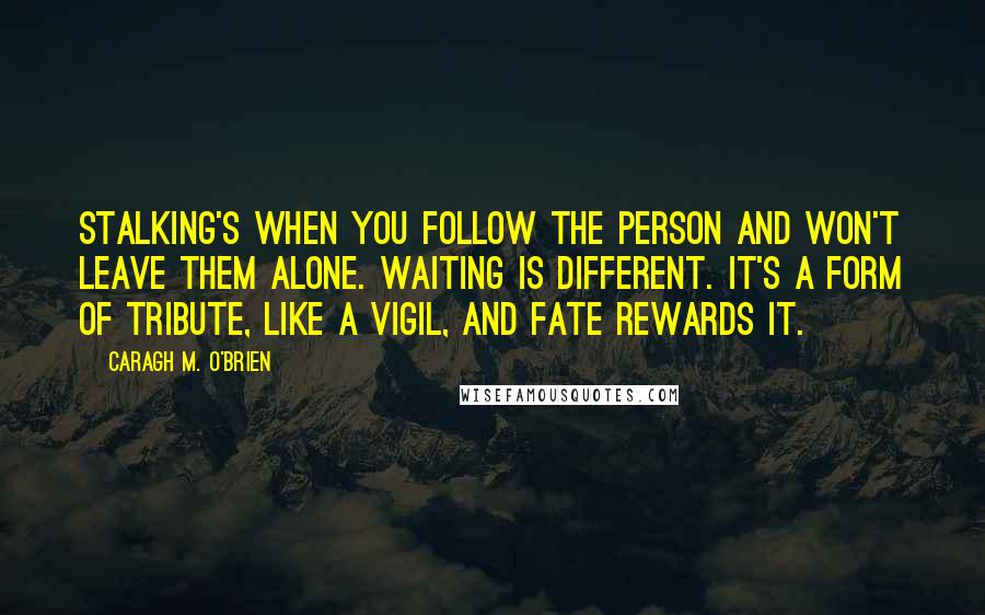 Caragh M. O'Brien Quotes: Stalking's when you follow the person and won't leave them alone. Waiting is different. It's a form of tribute, like a vigil, and fate rewards it.