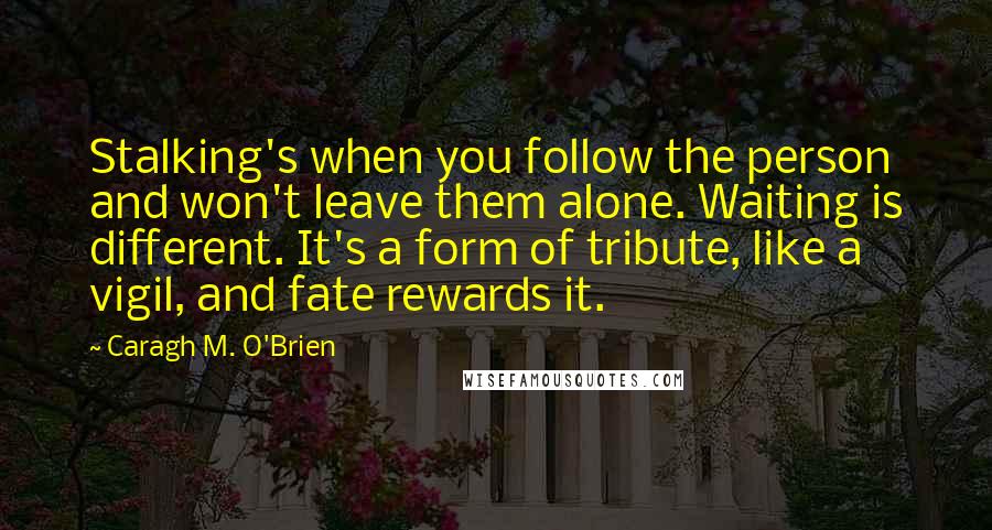 Caragh M. O'Brien Quotes: Stalking's when you follow the person and won't leave them alone. Waiting is different. It's a form of tribute, like a vigil, and fate rewards it.