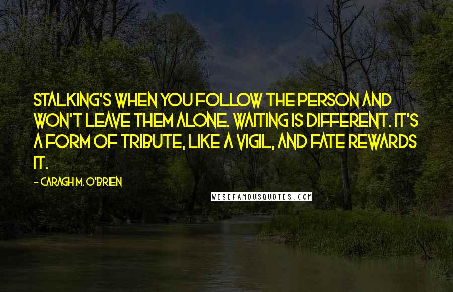 Caragh M. O'Brien Quotes: Stalking's when you follow the person and won't leave them alone. Waiting is different. It's a form of tribute, like a vigil, and fate rewards it.