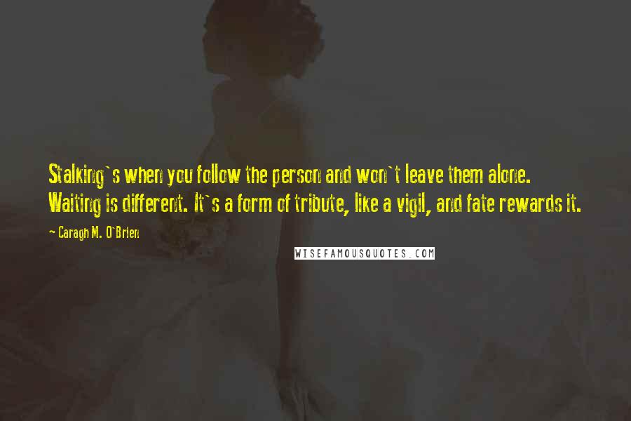 Caragh M. O'Brien Quotes: Stalking's when you follow the person and won't leave them alone. Waiting is different. It's a form of tribute, like a vigil, and fate rewards it.