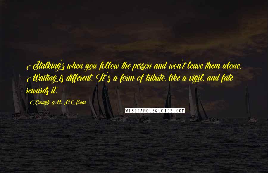 Caragh M. O'Brien Quotes: Stalking's when you follow the person and won't leave them alone. Waiting is different. It's a form of tribute, like a vigil, and fate rewards it.