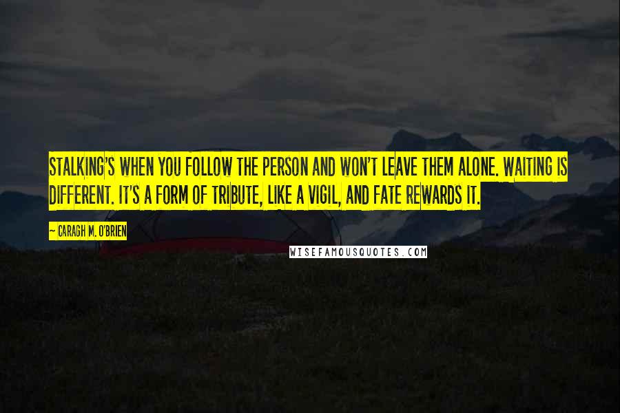 Caragh M. O'Brien Quotes: Stalking's when you follow the person and won't leave them alone. Waiting is different. It's a form of tribute, like a vigil, and fate rewards it.