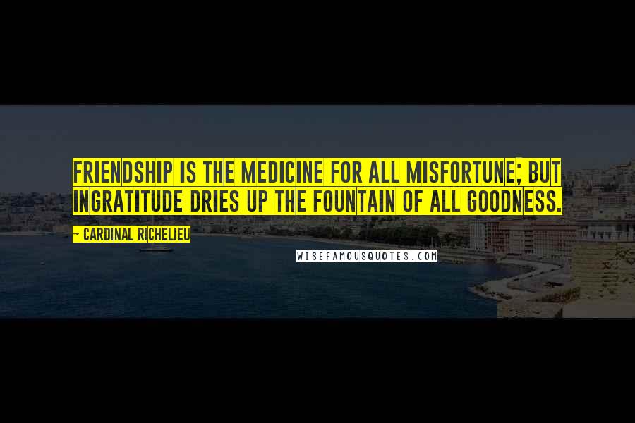 Cardinal Richelieu Quotes: Friendship is the medicine for all misfortune; but ingratitude dries up the fountain of all goodness.