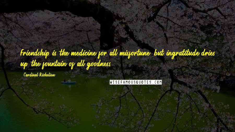 Cardinal Richelieu Quotes: Friendship is the medicine for all misfortune; but ingratitude dries up the fountain of all goodness.