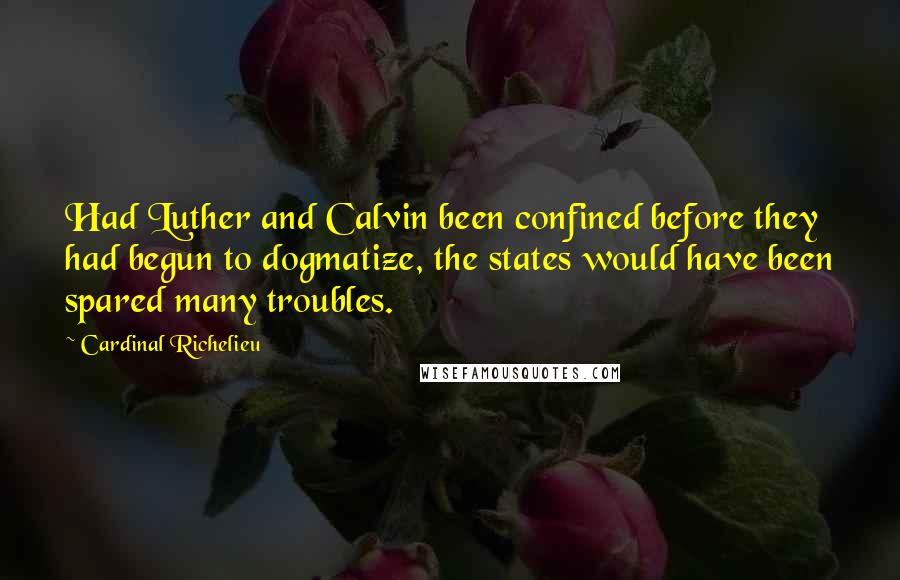 Cardinal Richelieu Quotes: Had Luther and Calvin been confined before they had begun to dogmatize, the states would have been spared many troubles.