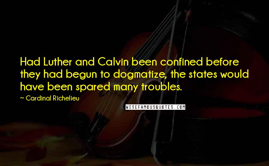 Cardinal Richelieu Quotes: Had Luther and Calvin been confined before they had begun to dogmatize, the states would have been spared many troubles.