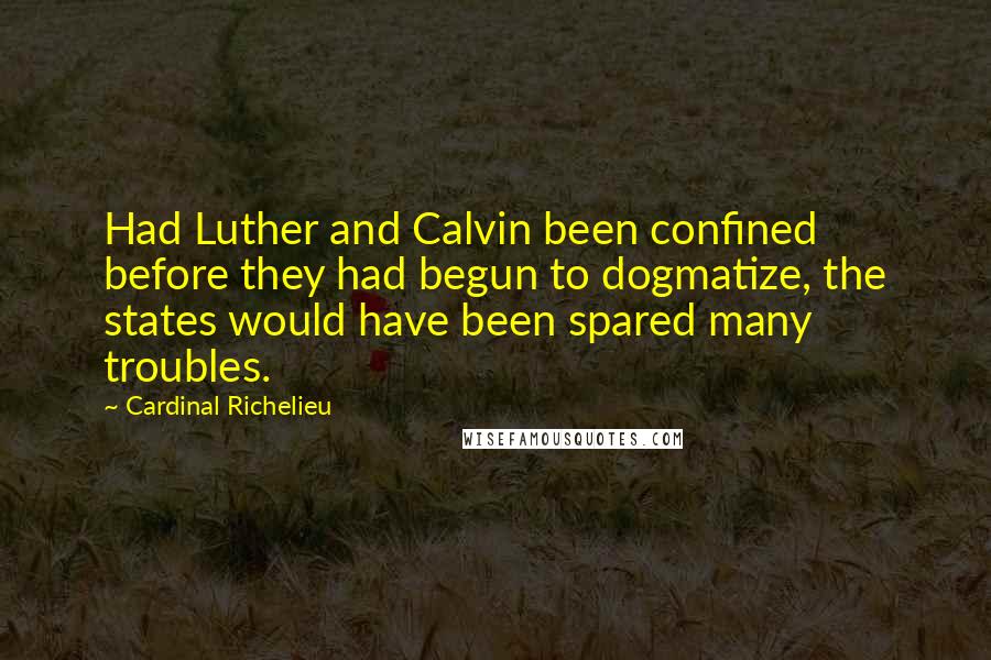 Cardinal Richelieu Quotes: Had Luther and Calvin been confined before they had begun to dogmatize, the states would have been spared many troubles.