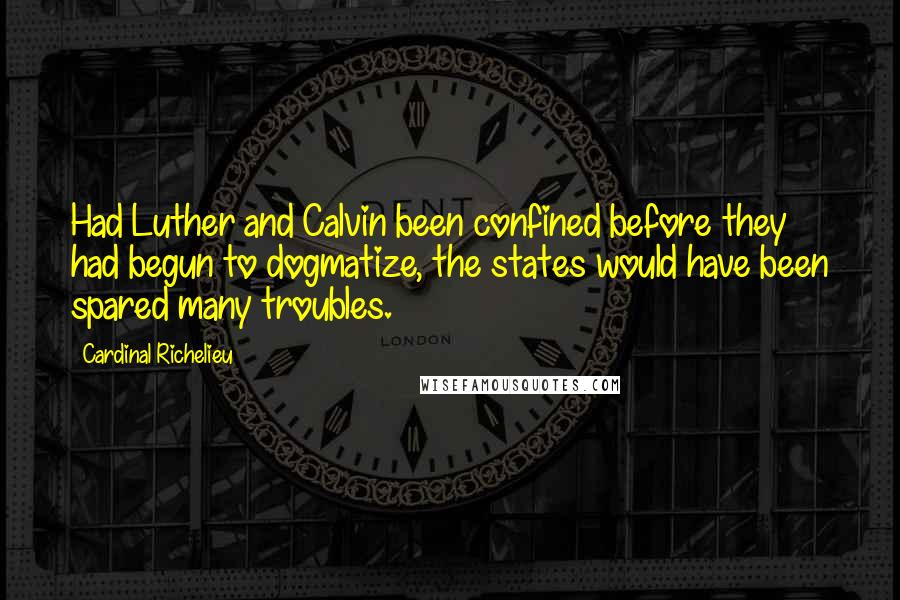 Cardinal Richelieu Quotes: Had Luther and Calvin been confined before they had begun to dogmatize, the states would have been spared many troubles.