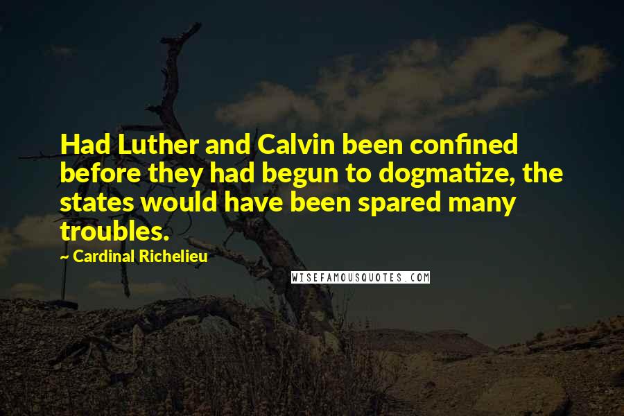 Cardinal Richelieu Quotes: Had Luther and Calvin been confined before they had begun to dogmatize, the states would have been spared many troubles.