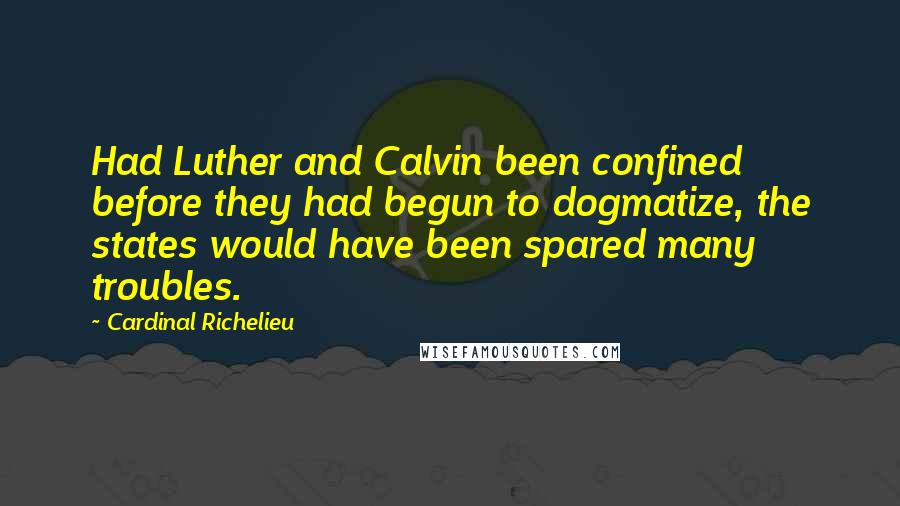 Cardinal Richelieu Quotes: Had Luther and Calvin been confined before they had begun to dogmatize, the states would have been spared many troubles.