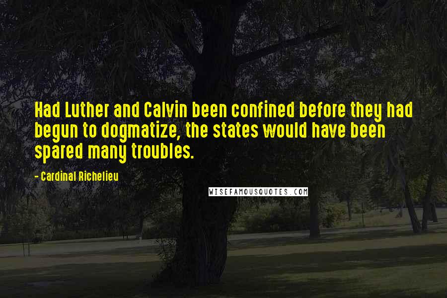 Cardinal Richelieu Quotes: Had Luther and Calvin been confined before they had begun to dogmatize, the states would have been spared many troubles.