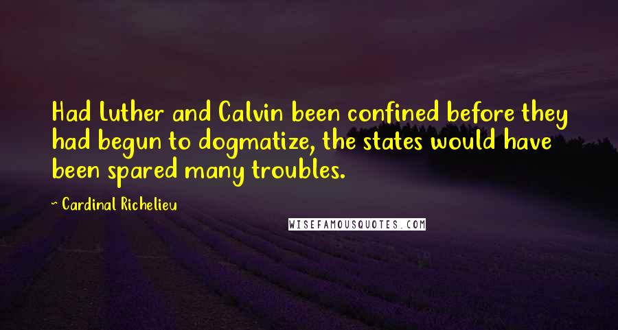 Cardinal Richelieu Quotes: Had Luther and Calvin been confined before they had begun to dogmatize, the states would have been spared many troubles.