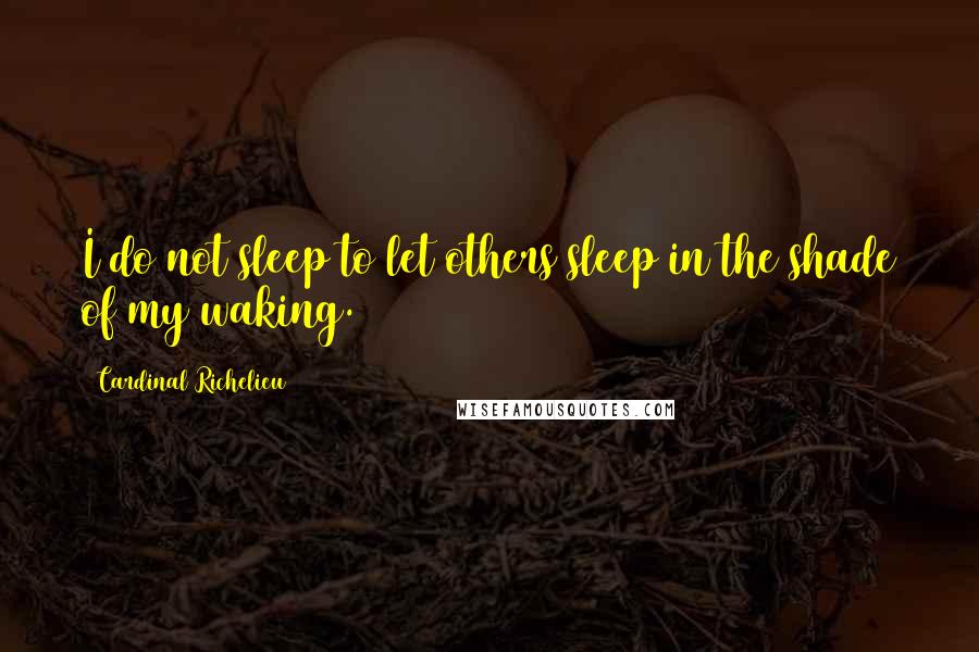 Cardinal Richelieu Quotes: I do not sleep to let others sleep in the shade of my waking.