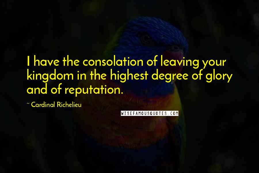 Cardinal Richelieu Quotes: I have the consolation of leaving your kingdom in the highest degree of glory and of reputation.