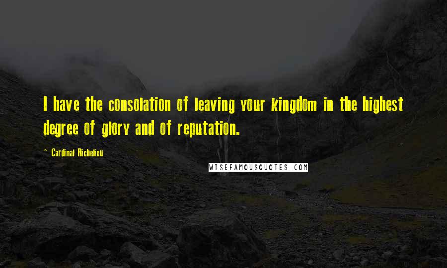 Cardinal Richelieu Quotes: I have the consolation of leaving your kingdom in the highest degree of glory and of reputation.