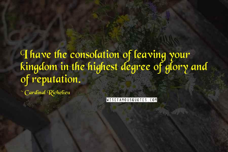 Cardinal Richelieu Quotes: I have the consolation of leaving your kingdom in the highest degree of glory and of reputation.