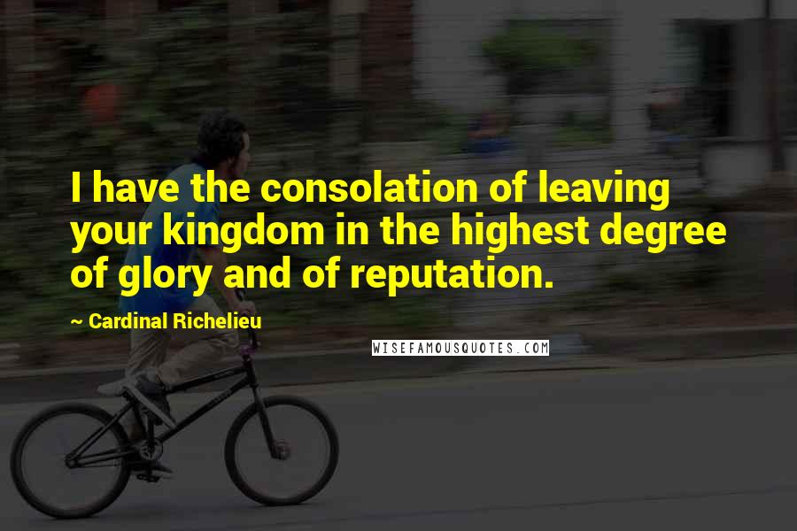 Cardinal Richelieu Quotes: I have the consolation of leaving your kingdom in the highest degree of glory and of reputation.