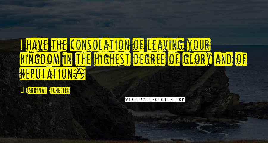 Cardinal Richelieu Quotes: I have the consolation of leaving your kingdom in the highest degree of glory and of reputation.