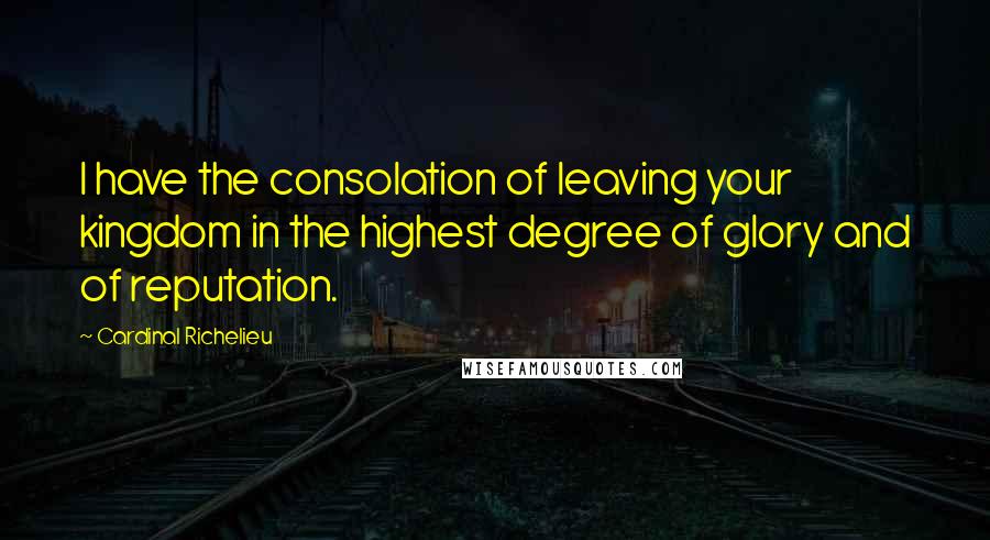 Cardinal Richelieu Quotes: I have the consolation of leaving your kingdom in the highest degree of glory and of reputation.