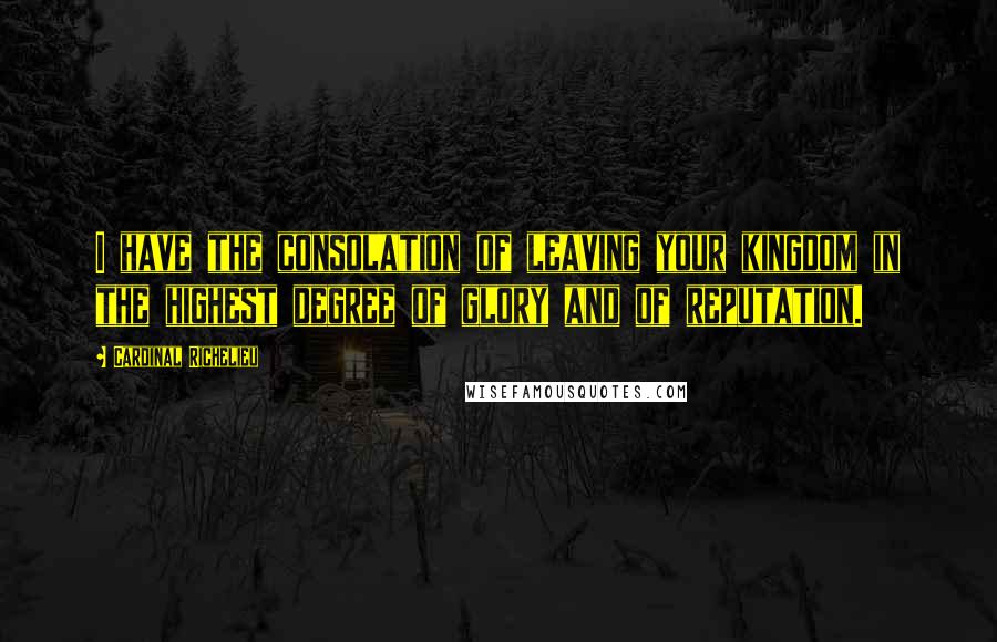 Cardinal Richelieu Quotes: I have the consolation of leaving your kingdom in the highest degree of glory and of reputation.