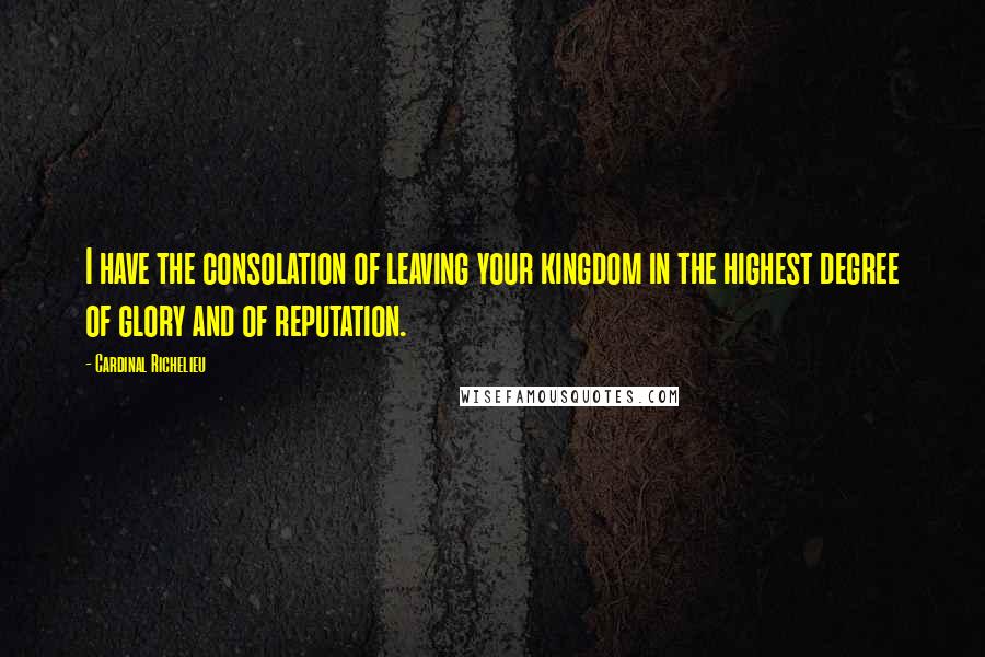 Cardinal Richelieu Quotes: I have the consolation of leaving your kingdom in the highest degree of glory and of reputation.