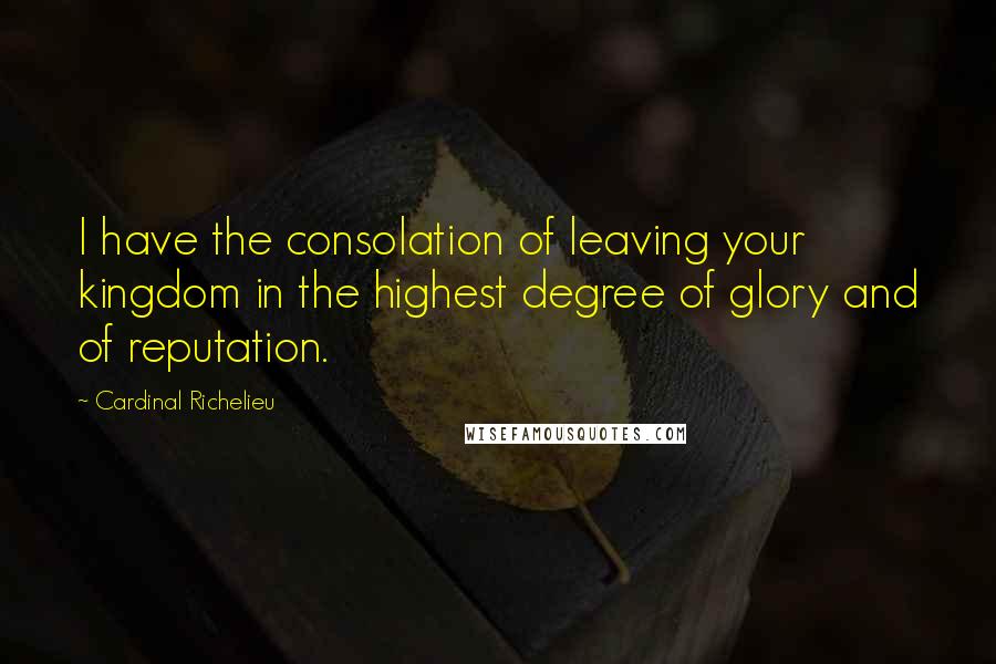 Cardinal Richelieu Quotes: I have the consolation of leaving your kingdom in the highest degree of glory and of reputation.