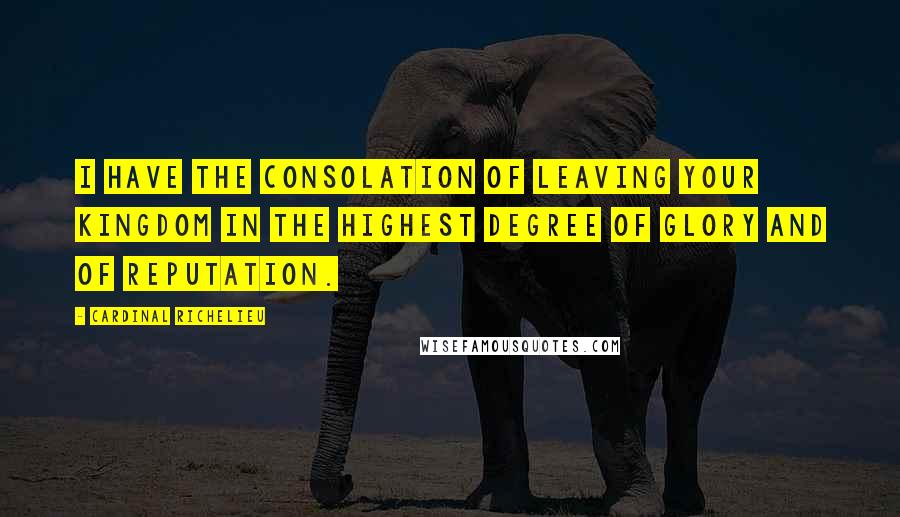 Cardinal Richelieu Quotes: I have the consolation of leaving your kingdom in the highest degree of glory and of reputation.