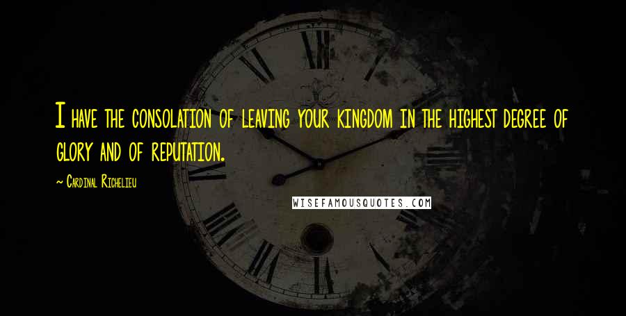 Cardinal Richelieu Quotes: I have the consolation of leaving your kingdom in the highest degree of glory and of reputation.