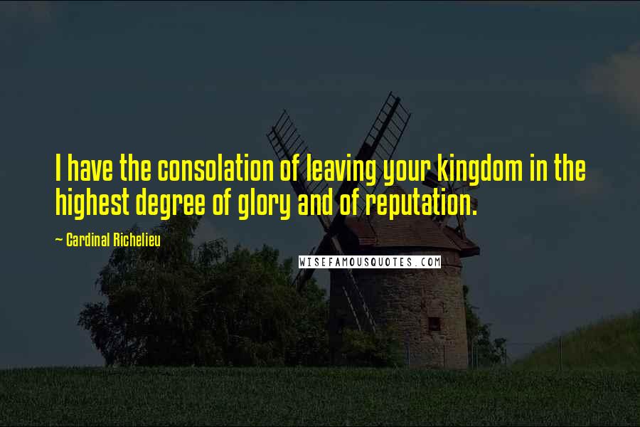 Cardinal Richelieu Quotes: I have the consolation of leaving your kingdom in the highest degree of glory and of reputation.