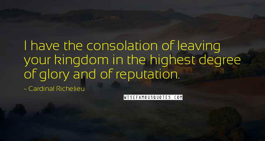 Cardinal Richelieu Quotes: I have the consolation of leaving your kingdom in the highest degree of glory and of reputation.