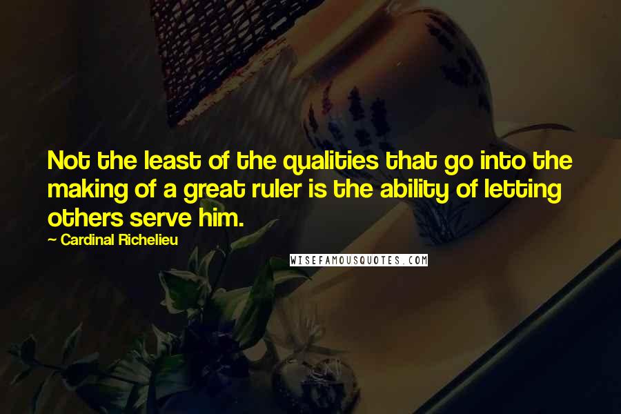 Cardinal Richelieu Quotes: Not the least of the qualities that go into the making of a great ruler is the ability of letting others serve him.