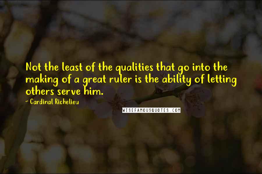 Cardinal Richelieu Quotes: Not the least of the qualities that go into the making of a great ruler is the ability of letting others serve him.