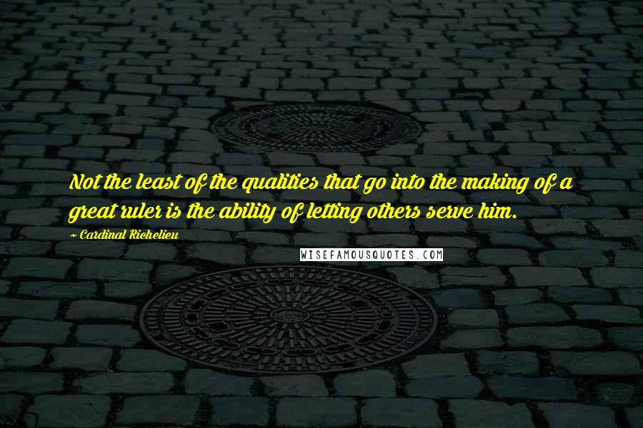 Cardinal Richelieu Quotes: Not the least of the qualities that go into the making of a great ruler is the ability of letting others serve him.