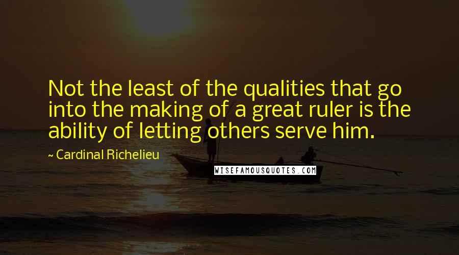 Cardinal Richelieu Quotes: Not the least of the qualities that go into the making of a great ruler is the ability of letting others serve him.
